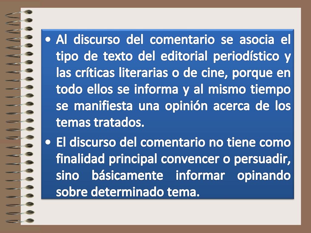 Al discurso del comentario se asocia el tipo de texto del editorial periodístico y las críticas literarias o de cine, porque en todo ellos se informa y al mismo tiempo se manifiesta una opinión acerca de los temas tratados.