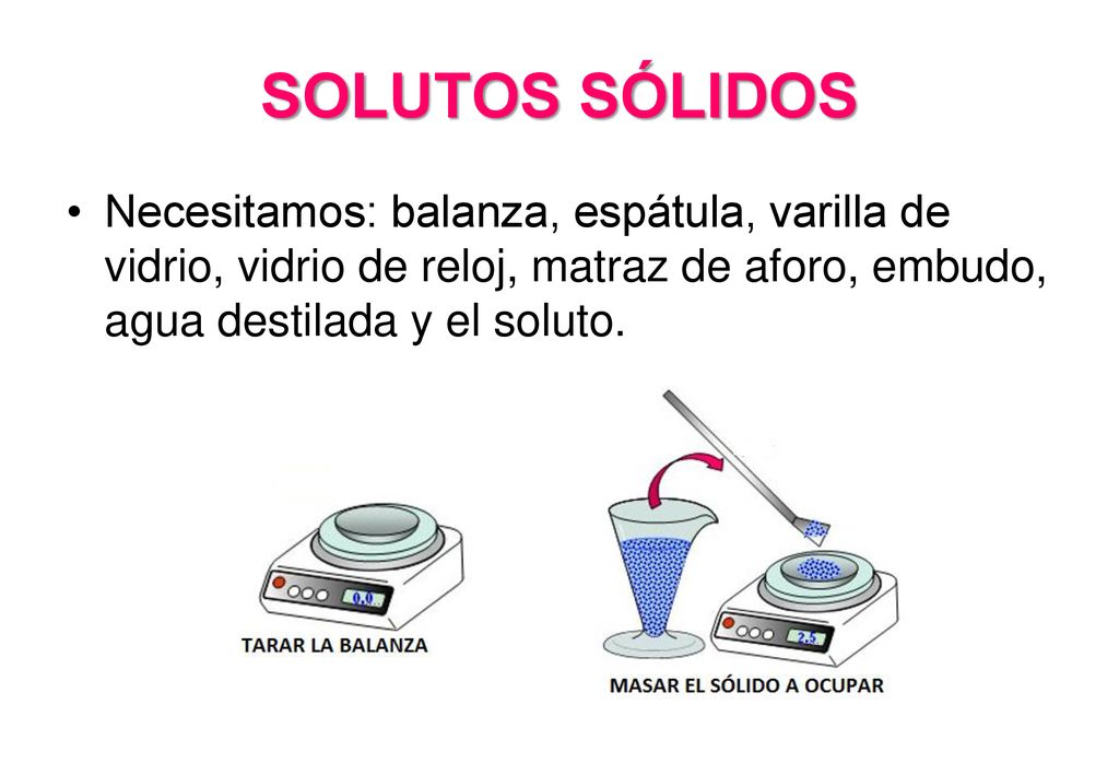 SOLUTOS SÓLIDOS Necesitamos: balanza, espátula, varilla de vidrio, vidrio de reloj, matraz de aforo, embudo, agua destilada y el soluto.