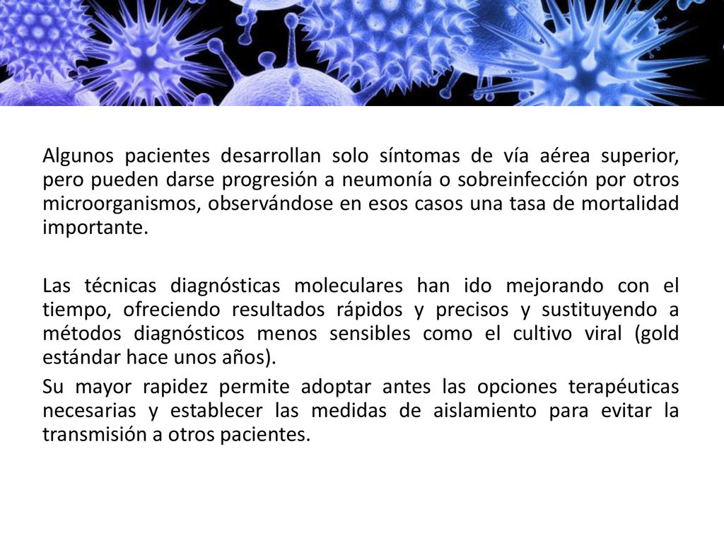Algunos pacientes desarrollan solo síntomas de vía aérea superior, pero pueden darse progresión a neumonía o sobreinfección por otros microorganismos, observándose en esos casos una tasa de mortalidad importante. Las técnicas diagnósticas moleculares han ido mejorando con el tiempo, ofreciendo resultados rápidos y precisos y sustituyendo a métodos diagnósticos menos sensibles como el cultivo viral (gold estándar hace unos años). Su mayor rapidez permite adoptar antes las opciones terapéuticas necesarias y establecer las medidas de aislamiento para evitar la transmisión a otros pacientes.