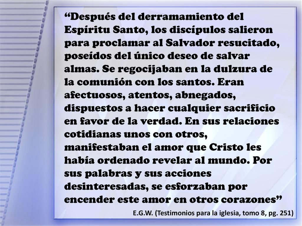 Después del derramamiento del Espíritu Santo, los discípulos salieron para proclamar al Salvador resucitado, poseídos del único deseo de salvar almas. Se regocijaban en la dulzura de la comunión con los santos. Eran afectuosos, atentos, abnegados, dispuestos a hacer cualquier sacrificio en favor de la verdad. En sus relaciones cotidianas unos con otros, manifestaban el amor que Cristo les había ordenado revelar al mundo. Por sus palabras y sus acciones desinteresadas, se esforzaban por encender este amor en otros corazones