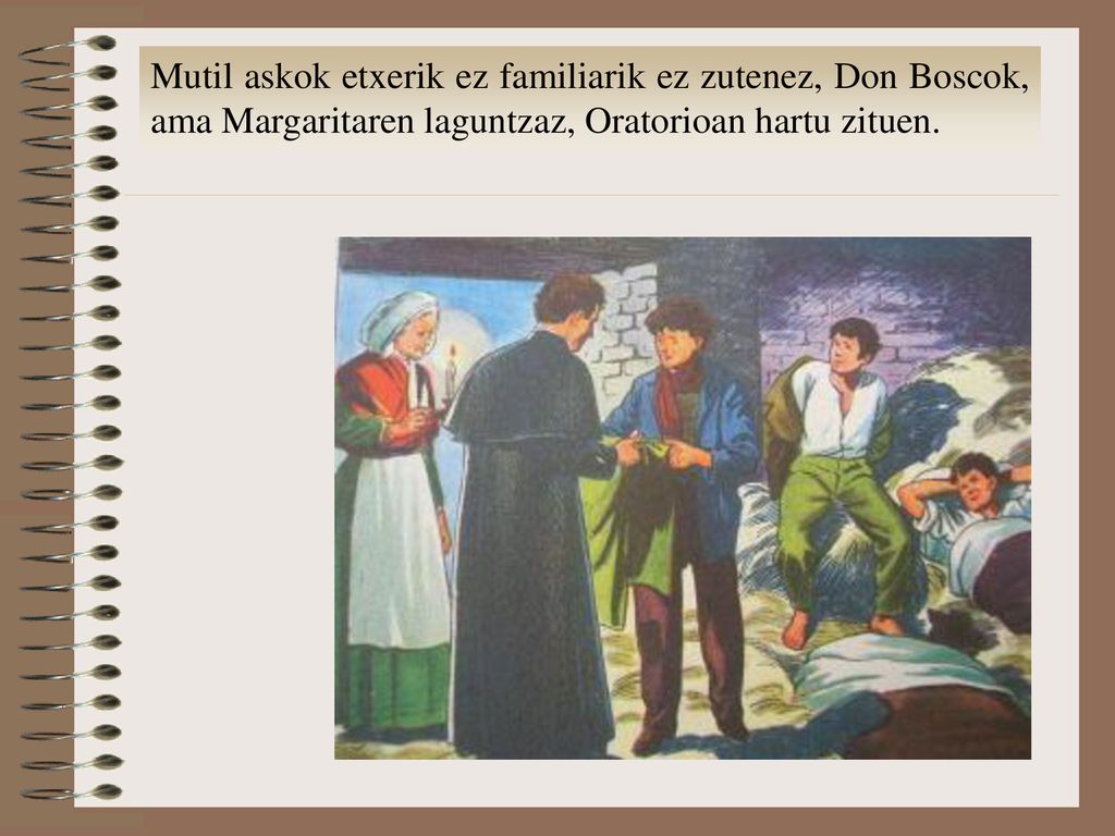 Mutil askok etxerik ez familiarik ez zutenez, Don Boscok, ama Margaritaren laguntzaz, Oratorioan hartu zituen.