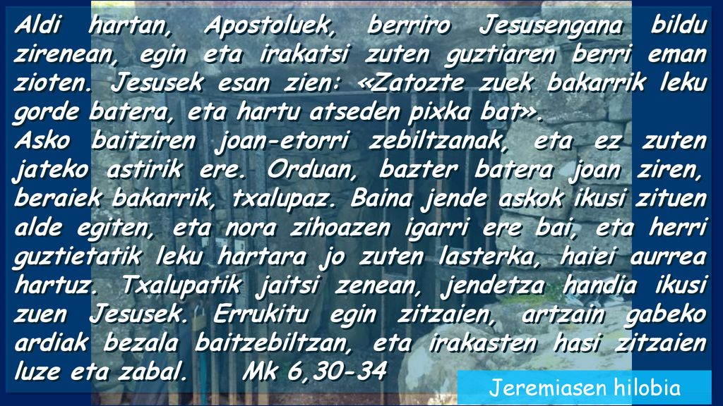 Aldi hartan, Apostoluek, berriro Jesusengana bildu zirenean, egin eta irakatsi zuten guztiaren berri eman zioten. Jesusek esan zien: «Zatozte zuek bakarrik leku gorde batera, eta hartu atseden pixka bat».