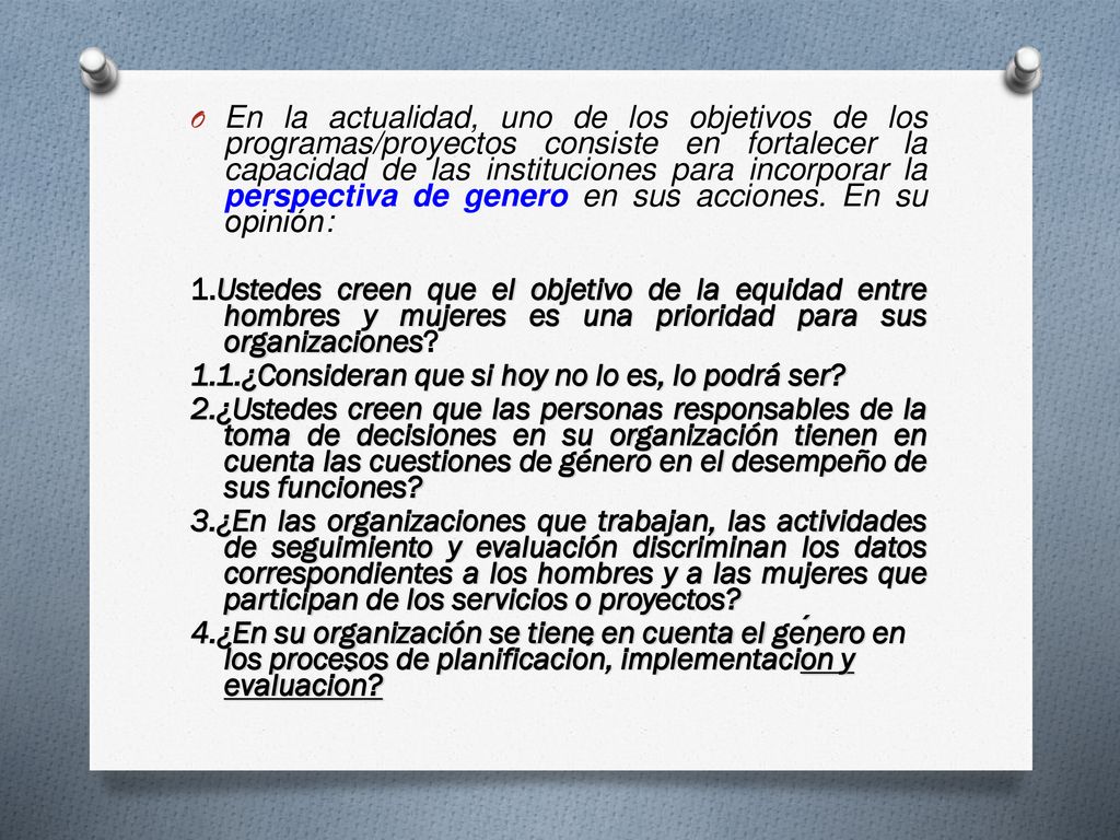 En la actualidad, uno de los objetivos de los programas/proyectos consiste en fortalecer la capacidad de las instituciones para incorporar la perspectiva de genero en sus acciones. En su opinión: