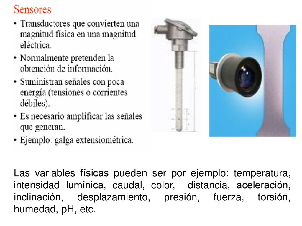Las variables físicas pueden ser por ejemplo: temperatura, intensidad lumínica, caudal, color, distancia, aceleración, inclinación, desplazamiento, presión, fuerza, torsión, humedad, pH, etc.