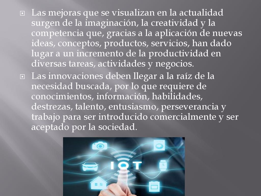 Las mejoras que se visualizan en la actualidad surgen de la imaginación, la creatividad y la competencia que, gracias a la aplicación de nuevas ideas, conceptos, productos, servicios, han dado lugar a un incremento de la productividad en diversas tareas, actividades y negocios.