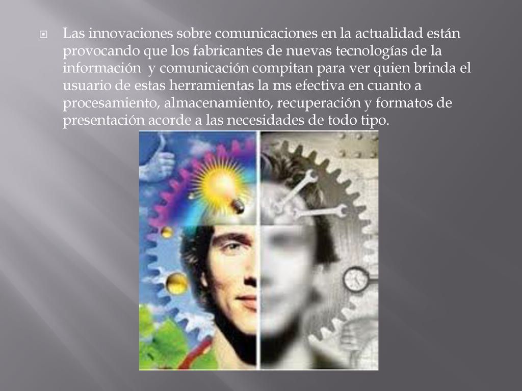 Las innovaciones sobre comunicaciones en la actualidad están provocando que los fabricantes de nuevas tecnologías de la información y comunicación compitan para ver quien brinda el usuario de estas herramientas la ms efectiva en cuanto a procesamiento, almacenamiento, recuperación y formatos de presentación acorde a las necesidades de todo tipo.
