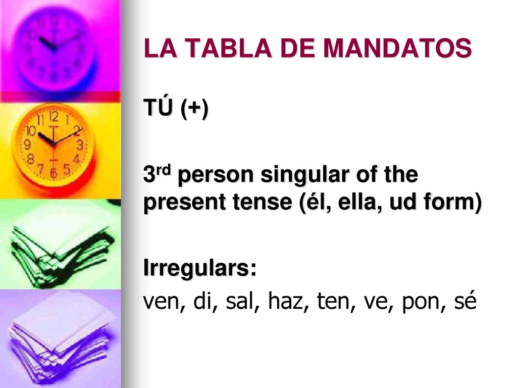LA TABLA DE MANDATOS TÚ (+) 3rd person singular of the present tense (él, ella, ud form) Irregulars: ven, di, sal, haz, ten, ve, pon, sé