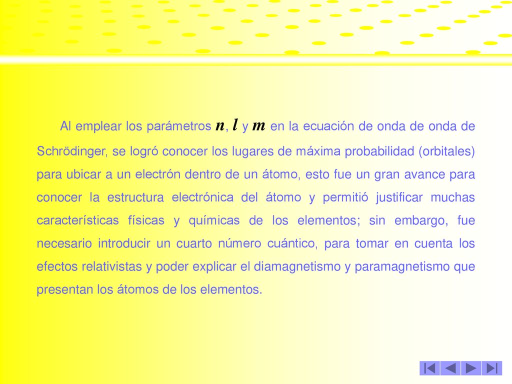 Al emplear los parámetros n, l y m en la ecuación de onda de onda de Schrödinger, se logró conocer los lugares de máxima probabilidad (orbitales) para ubicar a un electrón dentro de un átomo, esto fue un gran avance para conocer la estructura electrónica del átomo y permitió justificar muchas características físicas y químicas de los elementos; sin embargo, fue necesario introducir un cuarto número cuántico, para tomar en cuenta los efectos relativistas y poder explicar el diamagnetismo y paramagnetismo que presentan los átomos de los elementos.