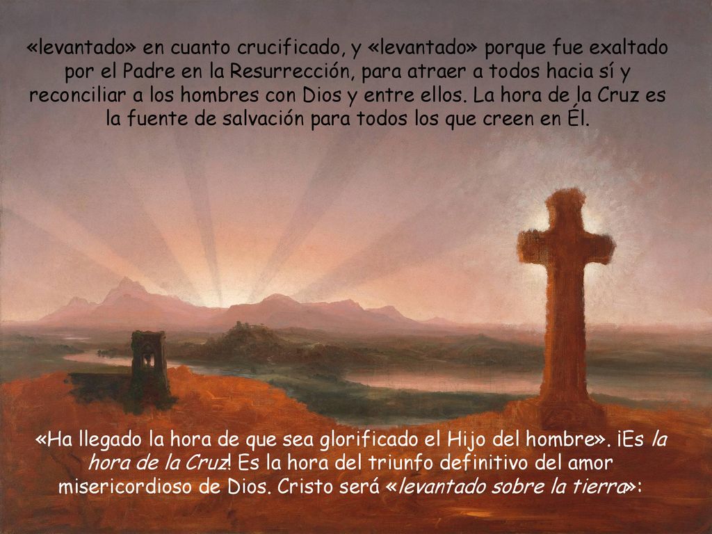 «levantado» en cuanto crucificado, y «levantado» porque fue exaltado por el Padre en la Resurrección, para atraer a todos hacia sí y reconciliar a los hombres con Dios y entre ellos. La hora de la Cruz es la fuente de salvación para todos los que creen en Él.