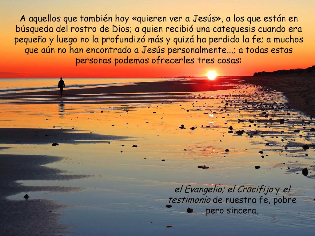 A aquellos que también hoy «quieren ver a Jesús», a los que están en búsqueda del rostro de Dios; a quien recibió una catequesis cuando era pequeño y luego no la profundizó más y quizá ha perdido la fe; a muchos que aún no han encontrado a Jesús personalmente...; a todas estas personas podemos ofrecerles tres cosas: