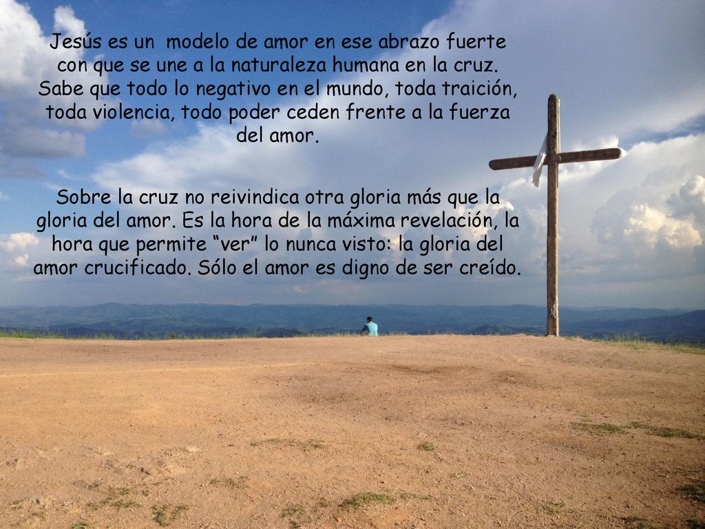 Jesús es un modelo de amor en ese abrazo fuerte con que se une a la naturaleza humana en la cruz. Sabe que todo lo negativo en el mundo, toda traición, toda violencia, todo poder ceden frente a la fuerza del amor.