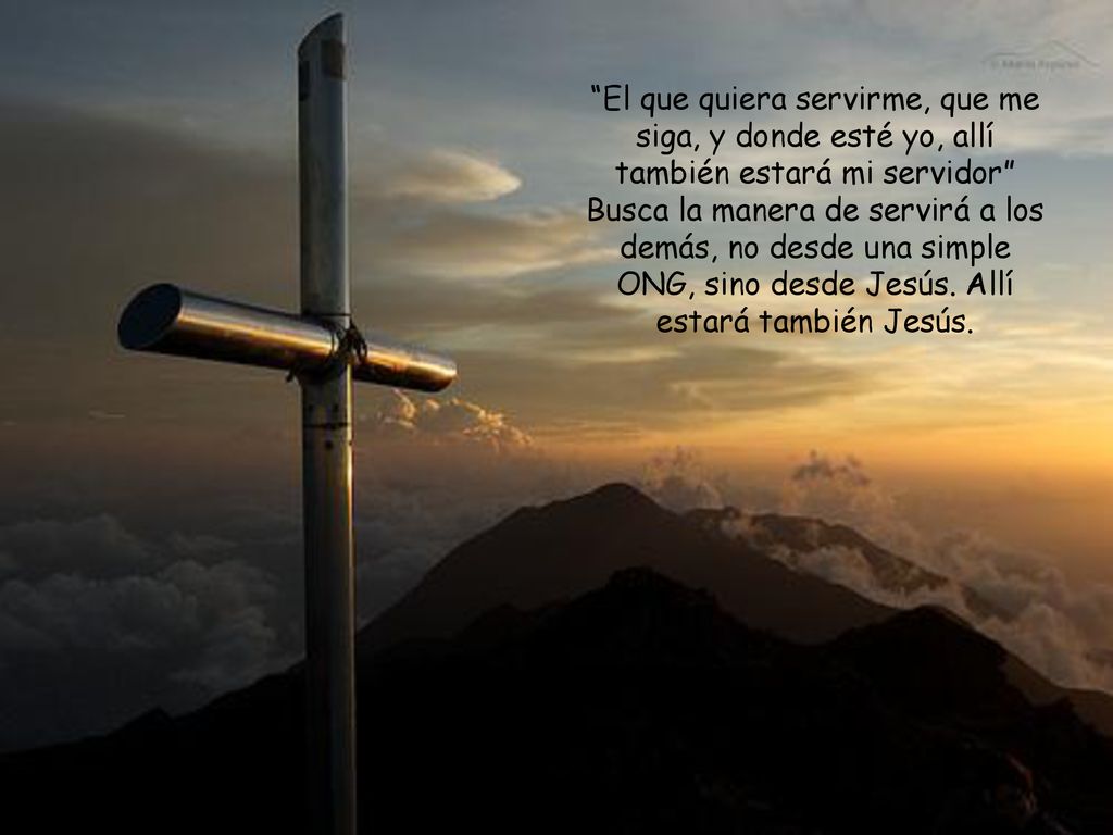 El que quiera servirme, que me siga, y donde esté yo, allí también estará mi servidor Busca la manera de servirá a los demás, no desde una simple ONG, sino desde Jesús.