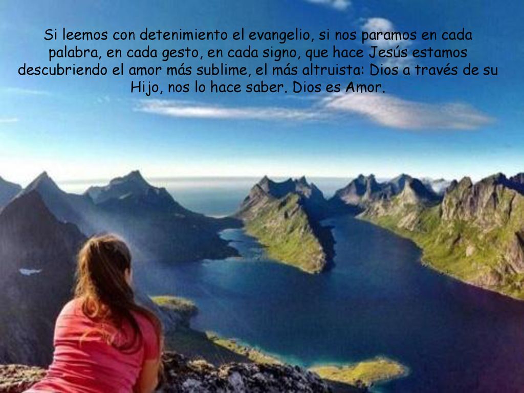 Si leemos con detenimiento el evangelio, si nos paramos en cada palabra, en cada gesto, en cada signo, que hace Jesús estamos descubriendo el amor más sublime, el más altruista: Dios a través de su Hijo, nos lo hace saber.