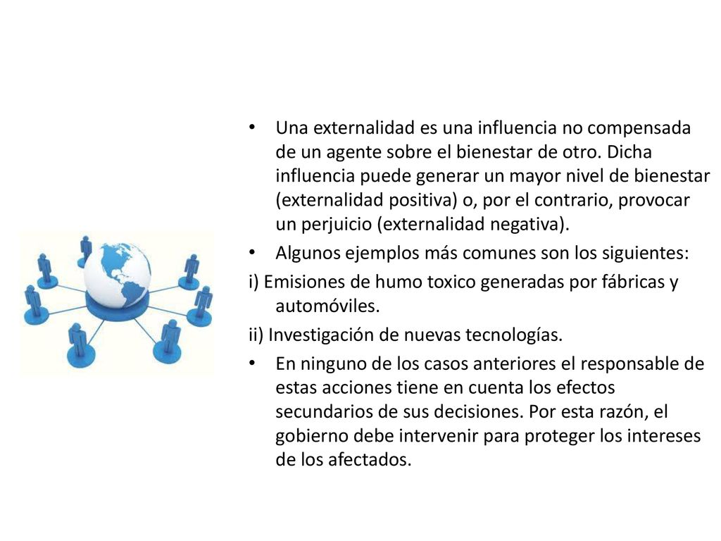Una externalidad es una influencia no compensada de un agente sobre el bienestar de otro. Dicha influencia puede generar un mayor nivel de bienestar (externalidad positiva) o, por el contrario, provocar un perjuicio (externalidad negativa).