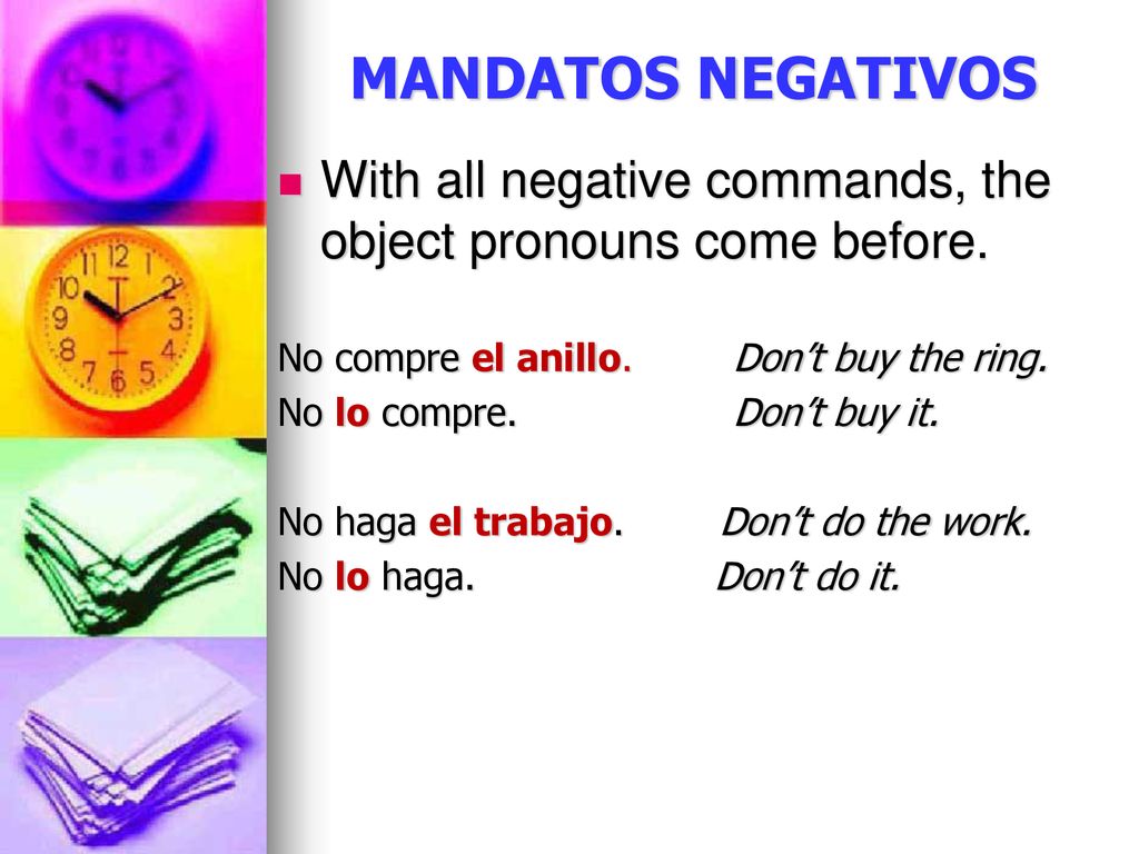 MANDATOS NEGATIVOS With all negative commands, the object pronouns come before. No compre el anillo. Don’t buy the ring.