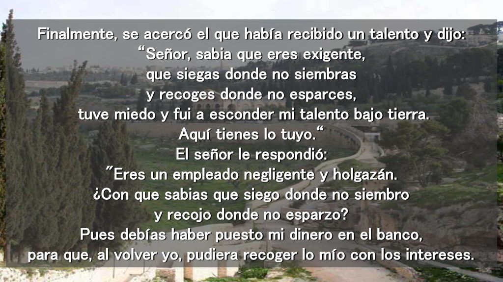 Finalmente, se acercó el que había recibido un talento y dijo: Señor, sabia que eres exigente, que siegas donde no siembras y recoges donde no esparces, tuve miedo y fui a esconder mi talento bajo tierra.