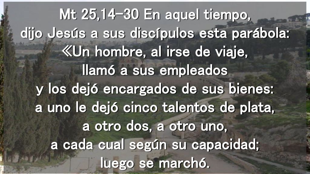 Mt 25,14-30 En aquel tiempo, dijo Jesús a sus discípulos esta parábola: «Un hombre, al irse de viaje, llamó a sus empleados y los dejó encargados de sus bienes: a uno le dejó cinco talentos de plata, a otro dos, a otro uno, a cada cual según su capacidad; luego se marchó.