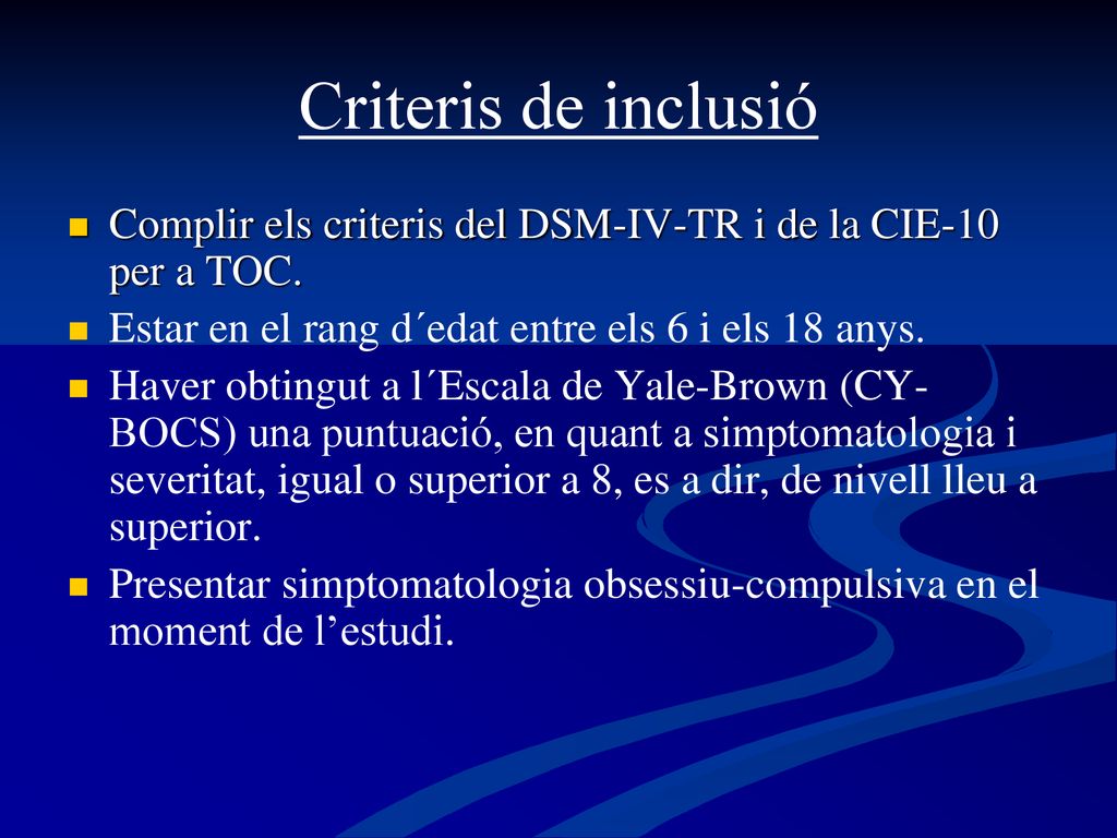 Criteris de inclusió Complir els criteris del DSM-IV-TR i de la CIE-10 per a TOC. Estar en el rang d´edat entre els 6 i els 18 anys.