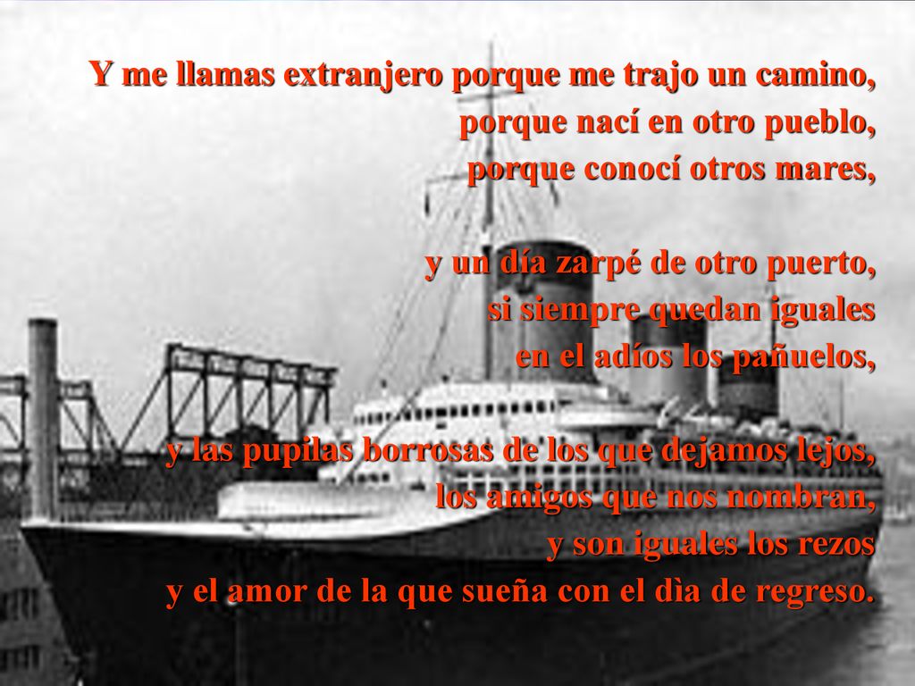 Y me llamas extranjero porque me trajo un camino, porque nací en otro pueblo, porque conocí otros mares, y un día zarpé de otro puerto, si siempre quedan iguales en el adíos los pañuelos, y las pupilas borrosas de los que dejamos lejos, los amigos que nos nombran, y son iguales los rezos y el amor de la que sueña con el dìa de regreso.