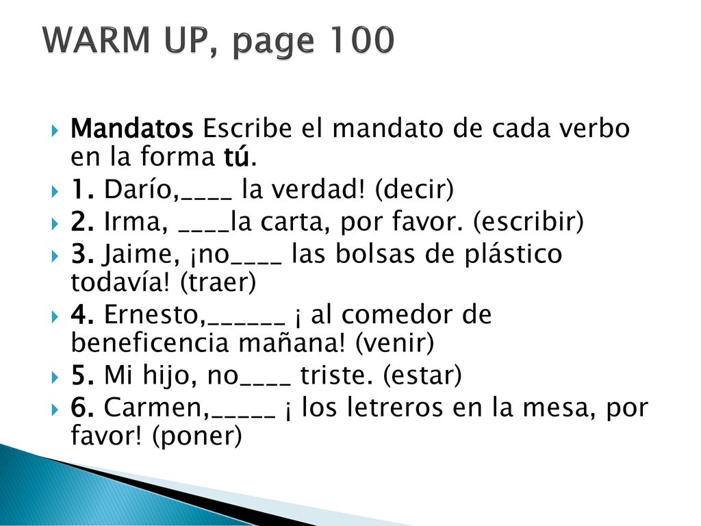 WARM UP, page 100 Mandatos Escribe el mandato de cada verbo en la forma tú. 1. Darío,____ la verdad! (decir)