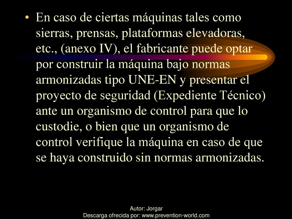 En caso de ciertas máquinas tales como sierras, prensas, plataformas elevadoras, etc., (anexo IV), el fabricante puede optar por construir la máquina bajo normas armonizadas tipo UNE-EN y presentar el proyecto de seguridad (Expediente Técnico) ante un organismo de control para que lo custodie, o bien que un organismo de control verifique la máquina en caso de que se haya construido sin normas armonizadas.