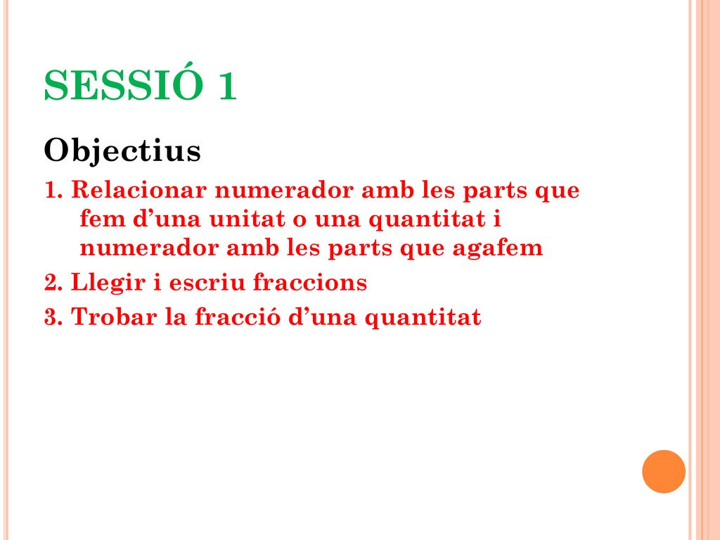 SESSIÓ 1 Objectius. 1. Relacionar numerador amb les parts que fem d’una unitat o una quantitat i numerador amb les parts que agafem.
