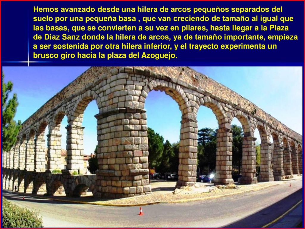 Hemos avanzado desde una hilera de arcos pequeños separados del suelo por una pequeña basa , que van creciendo de tamaño al igual que las basas, que se convierten a su vez en pilares, hasta llegar a la Plaza de Díaz Sanz donde la hilera de arcos, ya de tamaño importante, empieza a ser sostenida por otra hilera inferior, y el trayecto experimenta un brusco giro hacia la plaza del Azoguejo.