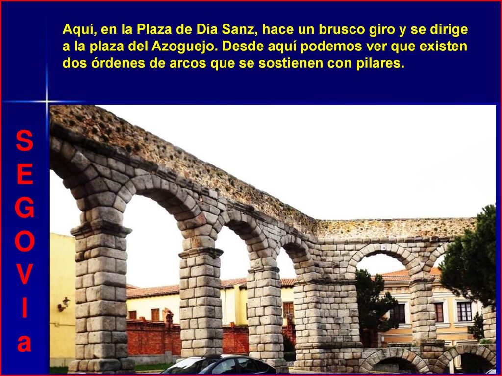 Aquí, en la Plaza de Día Sanz, hace un brusco giro y se dirige a la plaza del Azoguejo. Desde aquí podemos ver que existen dos órdenes de arcos que se sostienen con pilares.