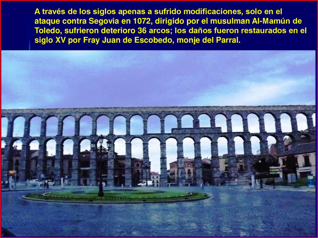 A través de los siglos apenas a sufrido modificaciones, solo en el ataque contra Segovia en 1072, dirigido por el musulman Al-Mamún de Toledo, sufrieron deterioro 36 arcos; los daños fueron restaurados en el siglo XV por Fray Juan de Escobedo, monje del Parral.