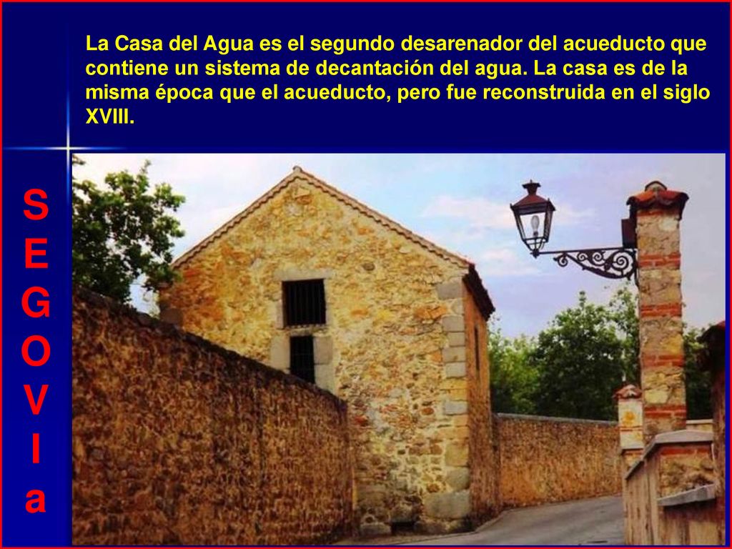 La Casa del Agua es el segundo desarenador del acueducto que contiene un sistema de decantación del agua. La casa es de la misma época que el acueducto, pero fue reconstruida en el siglo XVIII.