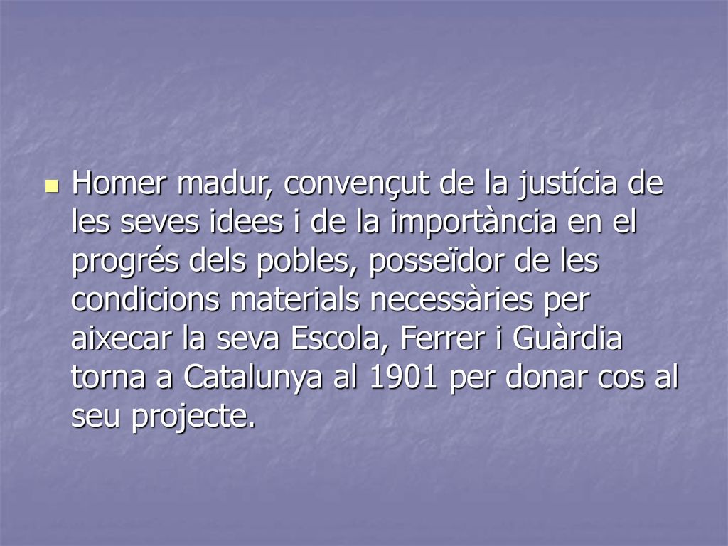 Homer madur, convençut de la justícia de les seves idees i de la importància en el progrés dels pobles, posseïdor de les condicions materials necessàries per aixecar la seva Escola, Ferrer i Guàrdia torna a Catalunya al 1901 per donar cos al seu projecte.