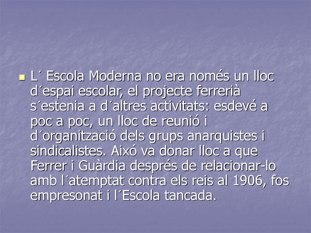 L´ Escola Moderna no era només un lloc d´espai escolar, el projecte ferrerià s´estenia a d´altres activitats: esdevé a poc a poc, un lloc de reunió i d´organització dels grups anarquistes i sindicalistes.