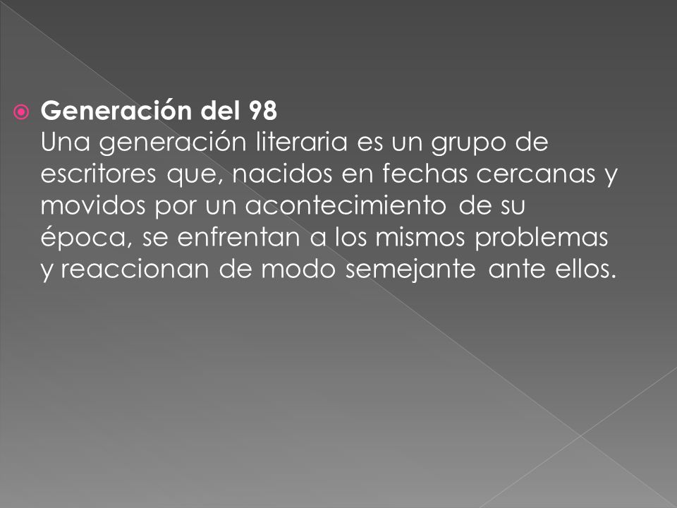 Generación del 98 Una generación literaria es un grupo de escritores que, nacidos en fechas cercanas y movidos por un acontecimiento de su época, se enfrentan a los mismos problemas y reaccionan de modo semejante ante ellos.