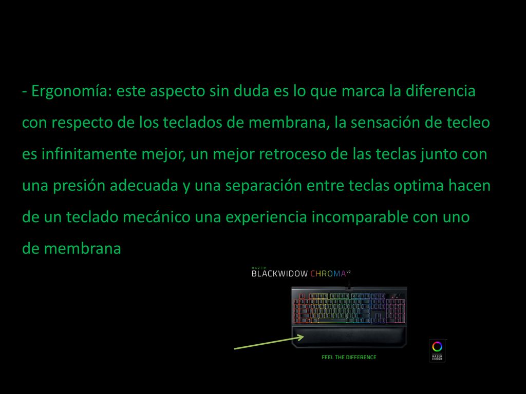 - Ergonomía: este aspecto sin duda es lo que marca la diferencia con respecto de los teclados de membrana, la sensación de tecleo es infinitamente mejor, un mejor retroceso de las teclas junto con una presión adecuada y una separación entre teclas optima hacen de un teclado mecánico una experiencia incomparable con uno de membrana