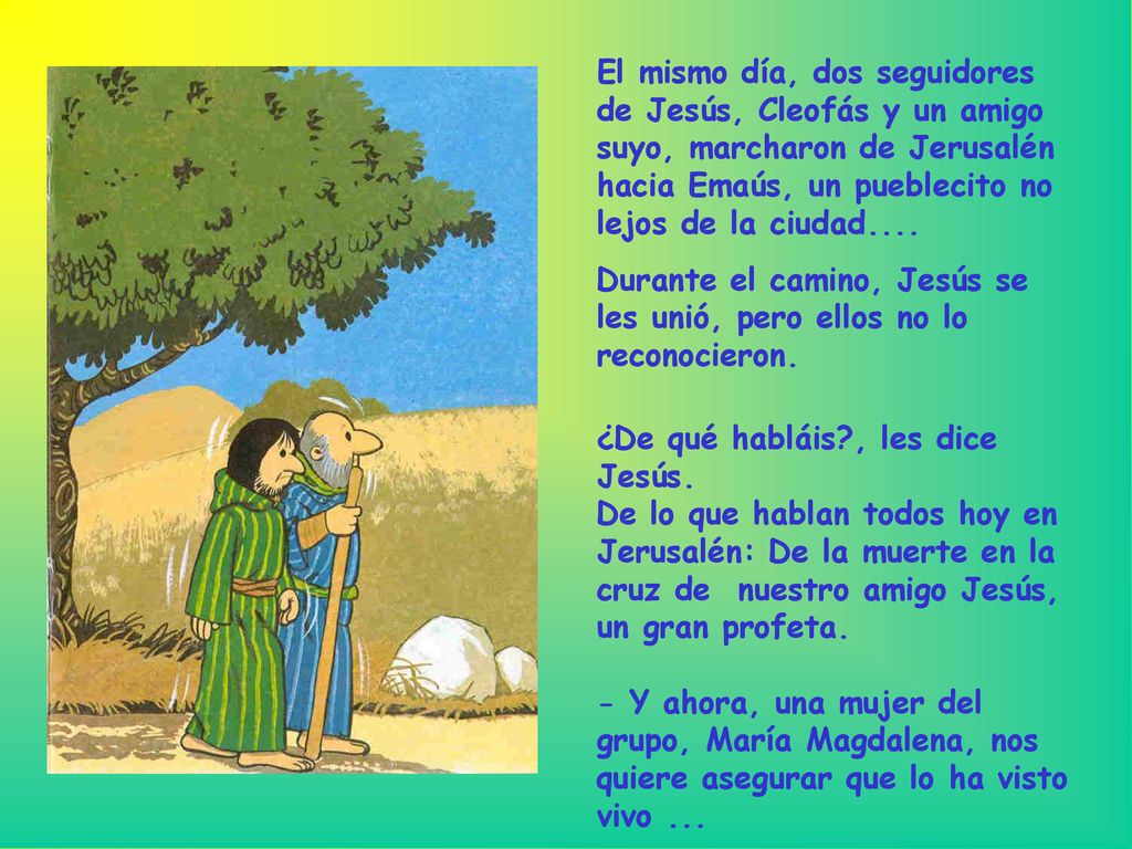 El mismo día, dos seguidores de Jesús, Cleofás y un amigo suyo, marcharon de Jerusalén hacia Emaús, un pueblecito no lejos de la ciudad....