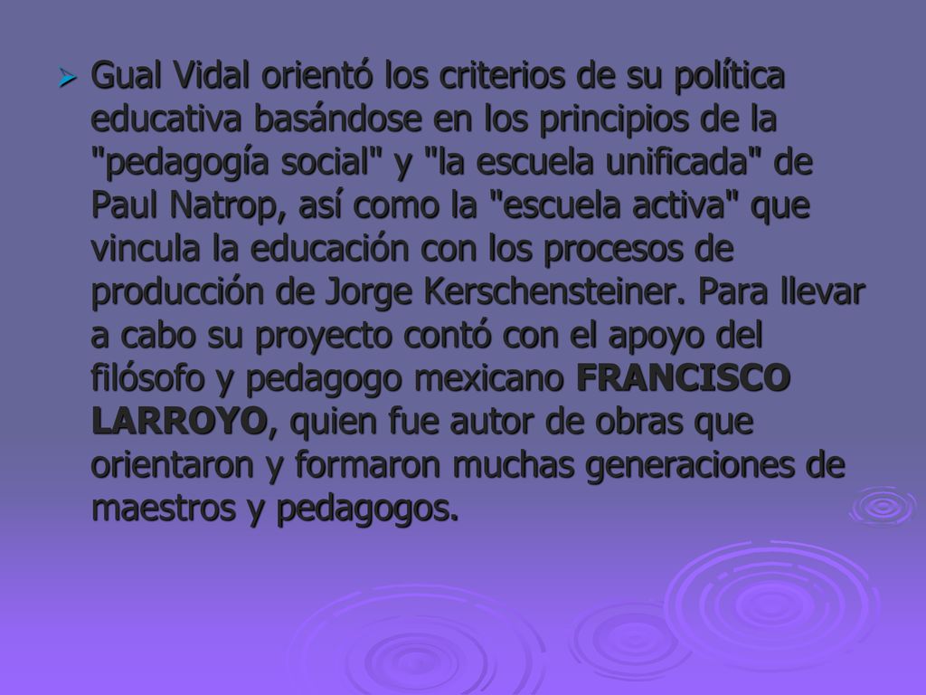 Gual Vidal orientó los criterios de su política educativa basándose en los principios de la pedagogía social y la escuela unificada de Paul Natrop, así como la escuela activa que vincula la educación con los procesos de producción de Jorge Kerschensteiner.
