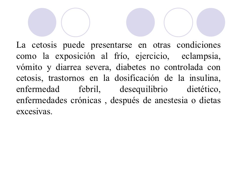 La cetosis puede presentarse en otras condiciones como la exposición al frío, ejercicio, eclampsia, vómito y diarrea severa, diabetes no controlada con cetosis, trastornos en la dosificación de la insulina, enfermedad febril, desequilibrio dietético, enfermedades crónicas , después de anestesia o dietas excesivas.