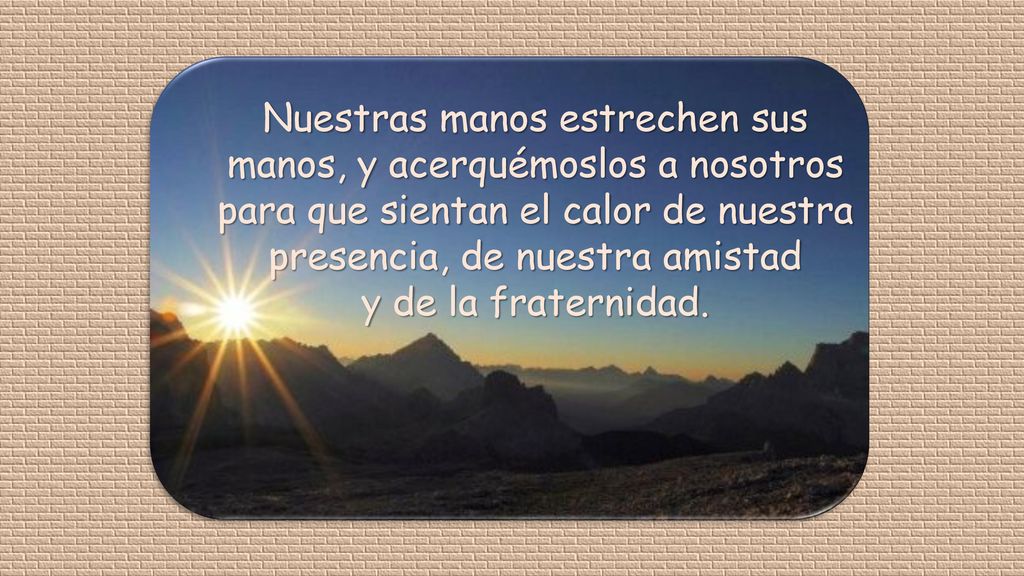 Nuestras manos estrechen sus manos, y acerquémoslos a nosotros para que sientan el calor de nuestra presencia, de nuestra amistad y de la fraternidad.