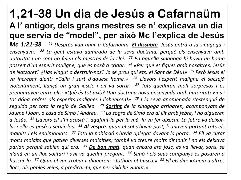 1,21-38 Un dia de Jesús a Cafarnaüm A l’ antigor, dels grans mestres se n’ explicava un dia que servia de model , per això Mc l’explica de Jesús