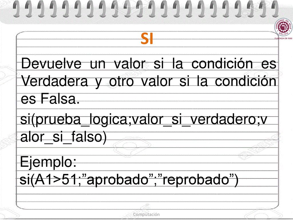 SI Devuelve un valor si la condición es Verdadera y otro valor si la condición es Falsa. si(prueba_logica;valor_si_verdadero;valor_si_falso)