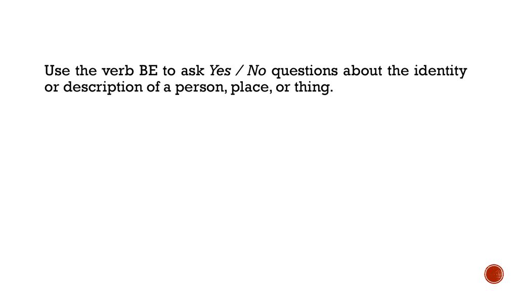 Use the verb BE to ask Yes / No questions about the identity or description of a person, place, or thing.