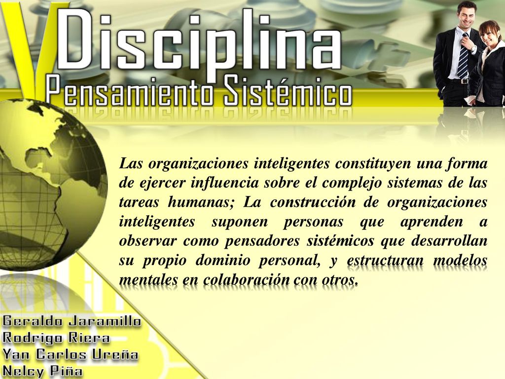 Las organizaciones inteligentes constituyen una forma de ejercer influencia sobre el complejo sistemas de las tareas humanas; La construcción de organizaciones inteligentes suponen personas que aprenden a observar como pensadores sistémicos que desarrollan su propio dominio personal, y estructuran modelos mentales en colaboración con otros.
