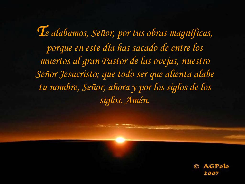 Te alabamos, Señor, por tus obras magníficas, porque en este día has sacado de entre los muertos al gran Pastor de las ovejas, nuestro Señor Jesucristo; que todo ser que alienta alabe tu nombre, Señor, ahora y por los siglos de los siglos.