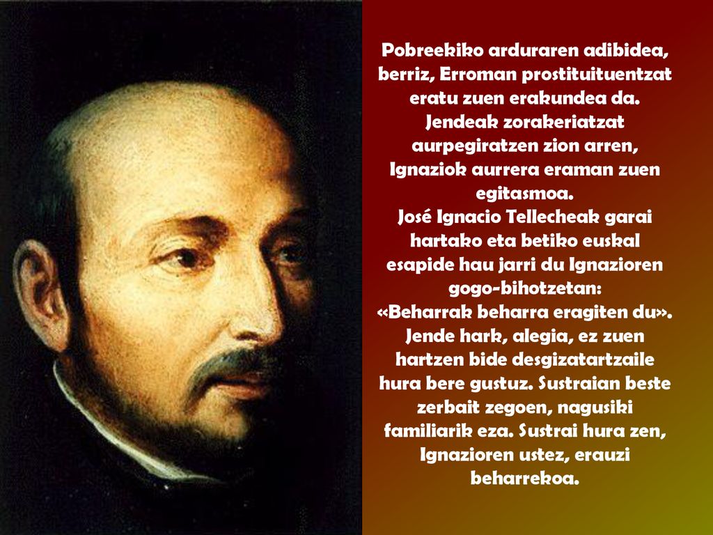 Pobreekiko arduraren adibidea, berriz, Erroman prostituituentzat eratu zuen erakundea da. Jendeak zorakeriatzat aurpegiratzen zion arren, Ignaziok aurrera eraman zuen egitasmoa.