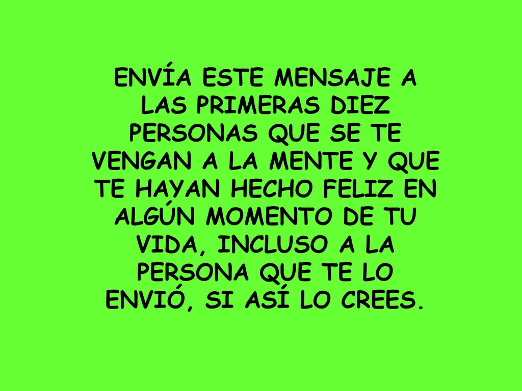ENVÍA ESTE MENSAJE A LAS PRIMERAS DIEZ PERSONAS QUE SE TE VENGAN A LA MENTE Y QUE TE HAYAN HECHO FELIZ EN ALGÚN MOMENTO DE TU VIDA, INCLUSO A LA PERSONA QUE TE LO ENVIÓ, SI ASÍ LO CREES.