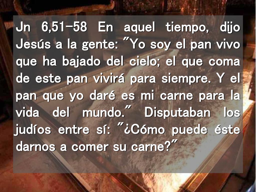 Jn 6,51-58 En aquel tiempo, dijo Jesús a la gente: Yo soy el pan vivo que ha bajado del cielo; el que coma de este pan vivirá para siempre.