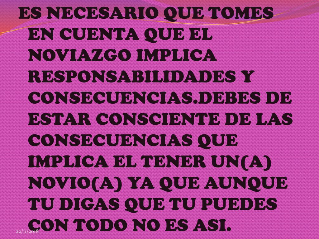 ES NECESARIO QUE TOMES EN CUENTA QUE EL NOVIAZGO IMPLICA RESPONSABILIDADES Y CONSECUENCIAS.DEBES DE ESTAR CONSCIENTE DE LAS CONSECUENCIAS QUE IMPLICA EL TENER UN(A) NOVIO(A) YA QUE AUNQUE TU DIGAS QUE TU PUEDES CON TODO NO ES ASI.