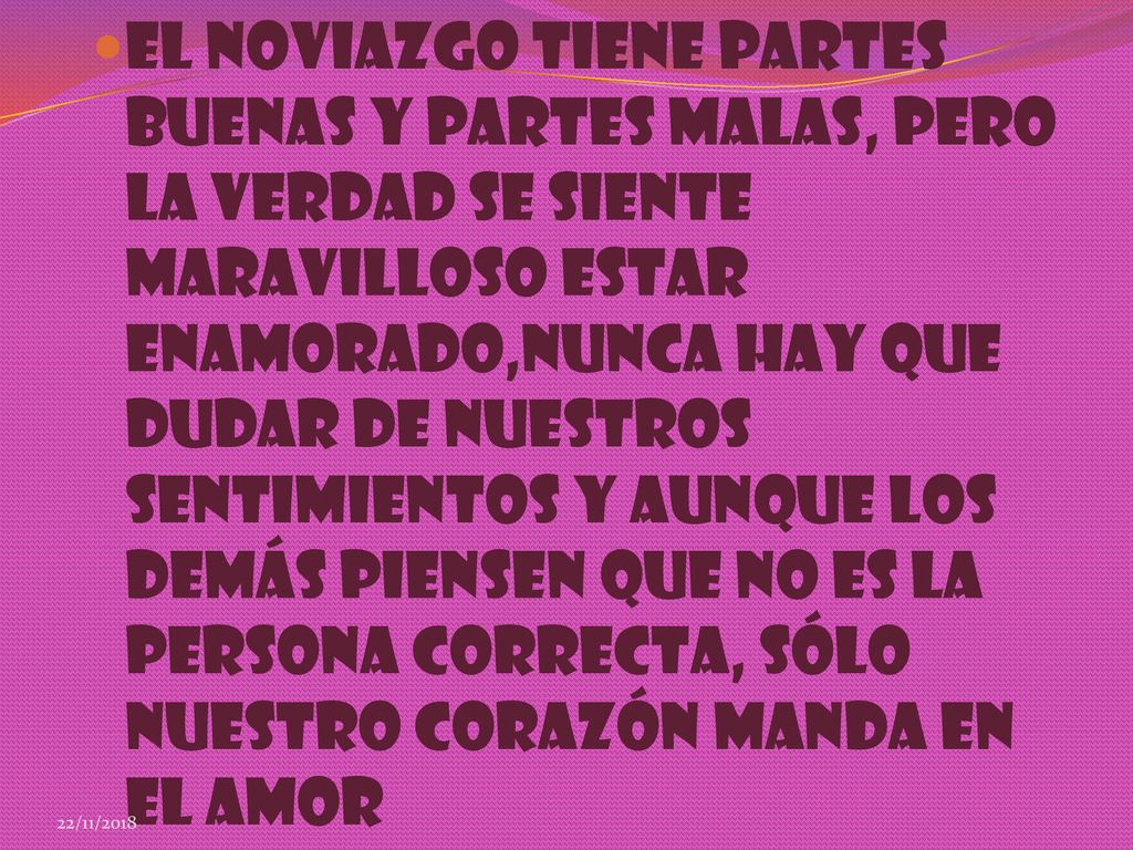 El Noviazgo Tiene Partes Buenas Y Partes Malas, pero La Verdad Se Siente Maravilloso Estar Enamorado,nunca Hay Que Dudar De Nuestros Sentimientos y Aunque Los Demás Piensen Que No Es La Persona Correcta, sólo Nuestro Corazón Manda En El Amor