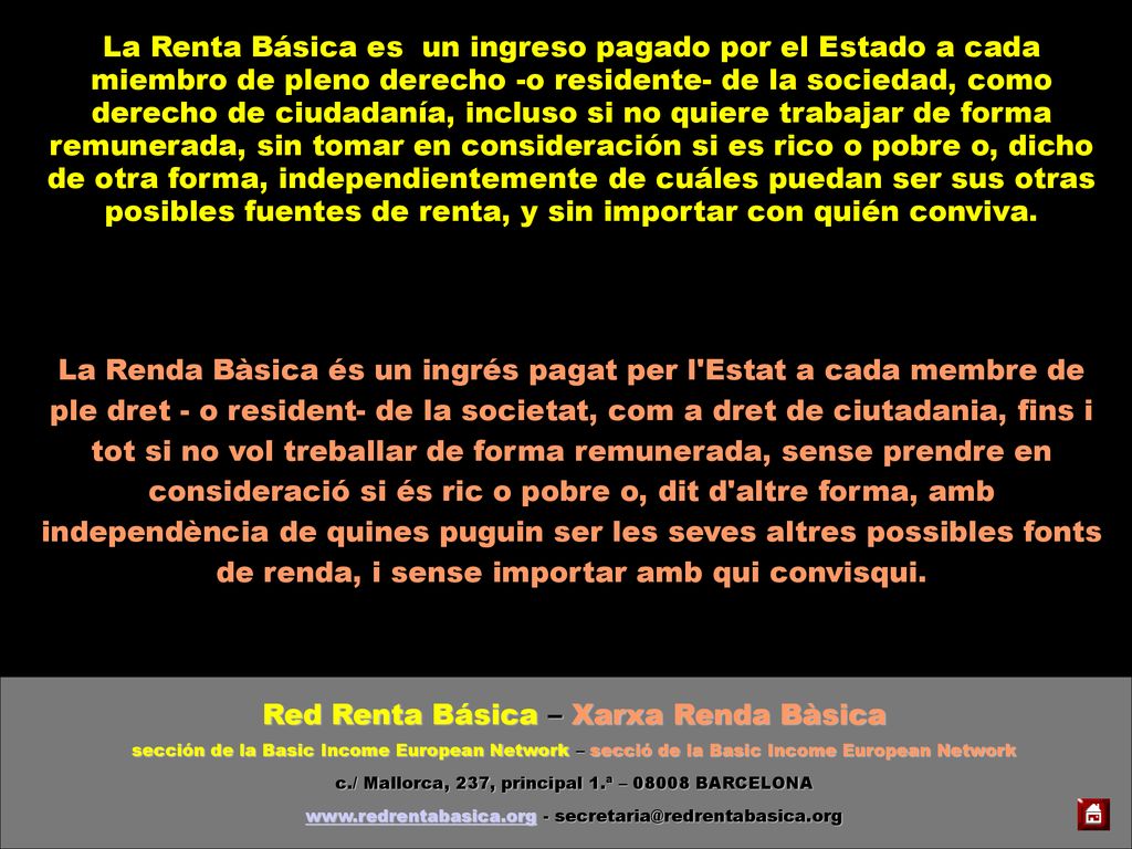 La Renta Básica es un ingreso pagado por el Estado a cada miembro de pleno derecho -o residente- de la sociedad, como derecho de ciudadanía, incluso si no quiere trabajar de forma remunerada, sin tomar en consideración si es rico o pobre o, dicho de otra forma, independientemente de cuáles puedan ser sus otras posibles fuentes de renta, y sin importar con quién conviva.