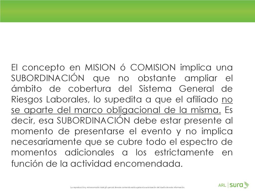 El concepto en MISION ó COMISION implica una SUBORDINACIÓN que no obstante ampliar el ámbito de cobertura del Sistema General de Riesgos Laborales, lo supedita a que el afiliado no se aparte del marco obligacional de la misma.